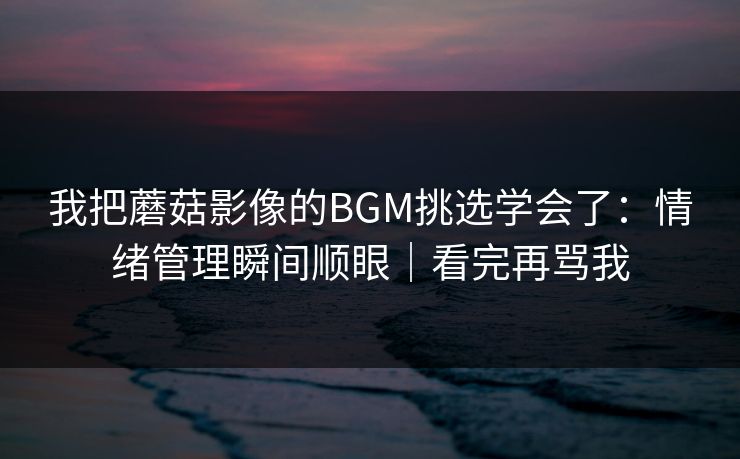 我把蘑菇影像的BGM挑选学会了：情绪管理瞬间顺眼｜看完再骂我