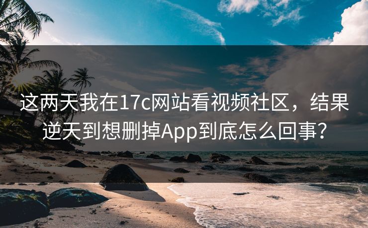 这两天我在17c网站看视频社区，结果逆天到想删掉App到底怎么回事？