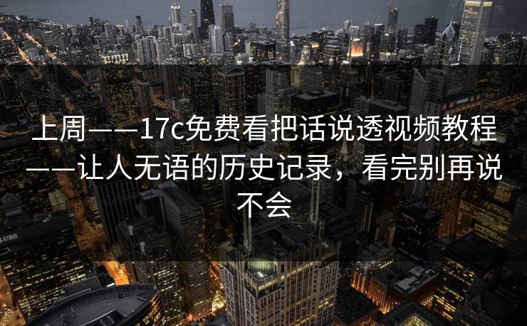 上周——17c免费看把话说透视频教程——让人无语的历史记录，看完别再说不会