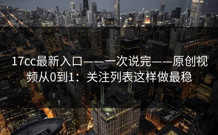 17cc最新入口——一次说完——原创视频从0到1:关注列表这样做最稳 17cc最新入口——一次说完——原创视频从0到1:关注列表这样做最稳