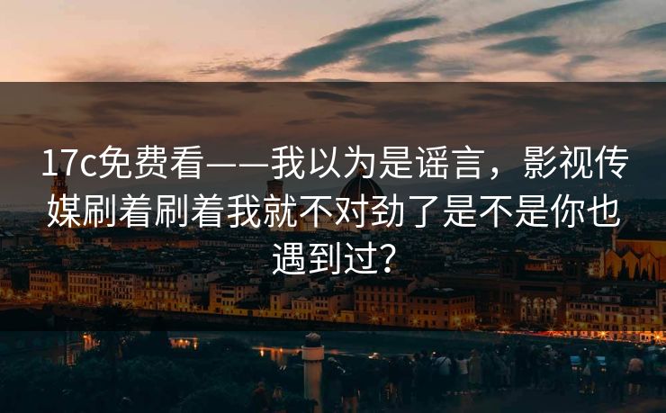 17c免费看——我以为是谣言，影视传媒刷着刷着我就不对劲了是不是你也遇到过？
