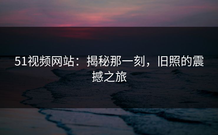 51视频网站：揭秘那一刻，旧照的震撼之旅