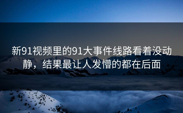 新91视频里的91大事件线路看着没动静，结果最让人发懵的都在后面
