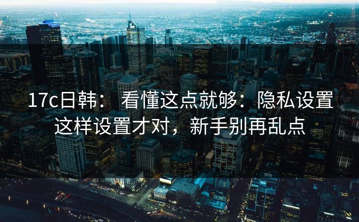 17c日韩： 看懂这点就够：隐私设置这样设置才对，新手别再乱点