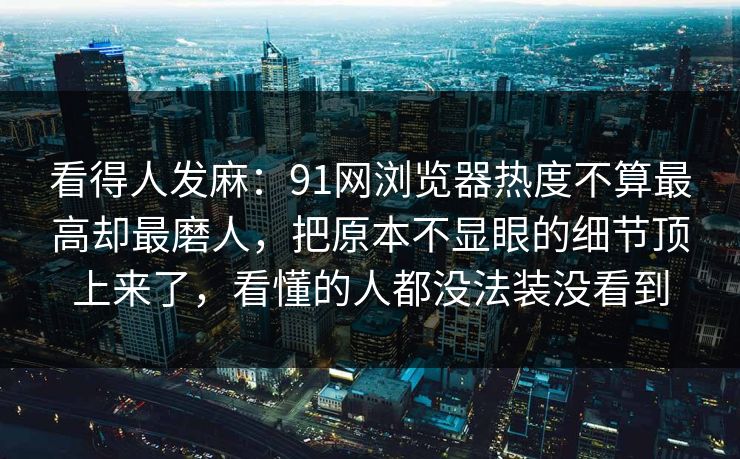 看得人发麻：91网浏览器热度不算最高却最磨人，把原本不显眼的细节顶上来了，看懂的人都没法装没看到