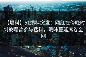 【爆料】51爆料突发：网红在傍晚时刻被曝曾参与猛料，暧昧蔓延席卷全网
