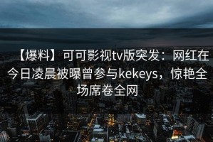 【爆料】可可影视tv版突发：网红在今日凌晨被曝曾参与kekeys，惊艳全场席卷全网