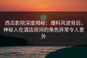 西瓜影院深度揭秘：爆料风波背后，神秘人在酒店房间的角色异常令人意外