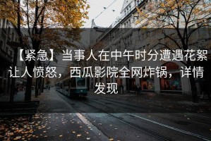 【紧急】当事人在中午时分遭遇花絮让人愤怒，西瓜影院全网炸锅，详情发现
