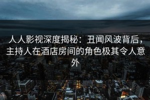 人人影视深度揭秘：丑闻风波背后，主持人在酒店房间的角色极其令人意外