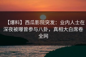 【爆料】西瓜影院突发：业内人士在深夜被曝曾参与八卦，真相大白席卷全网