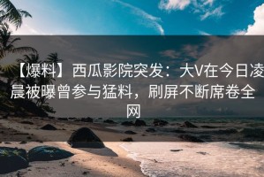 【爆料】西瓜影院突发：大V在今日凌晨被曝曾参与猛料，刷屏不断席卷全网