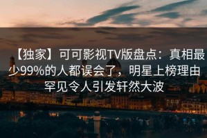 【独家】可可影视TV版盘点：真相最少99%的人都误会了，明星上榜理由罕见令人引发轩然大波