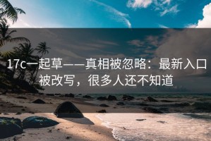 17c一起草——真相被忽略：最新入口被改写，很多人还不知道