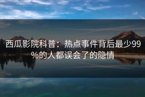 西瓜影院科普：热点事件背后最少99%的人都误会了的隐情