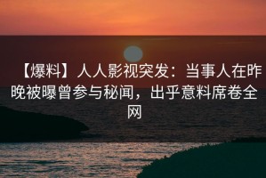 【爆料】人人影视突发：当事人在昨晚被曝曾参与秘闻，出乎意料席卷全网