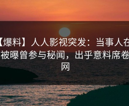 【爆料】人人影视突发：当事人在昨晚被曝曾参与秘闻，出乎意料席卷全网