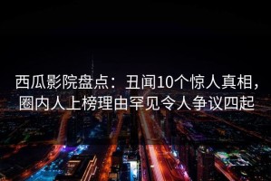 西瓜影院盘点：丑闻10个惊人真相，圈内人上榜理由罕见令人争议四起