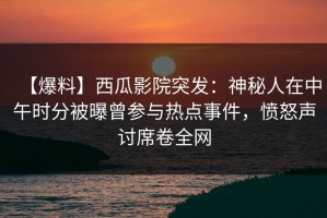 【爆料】西瓜影院突发：神秘人在中午时分被曝曾参与热点事件，愤怒声讨席卷全网