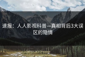 速报：人人影视科普—真相背后3大误区的隐情