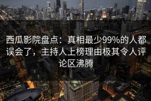 西瓜影院盘点：真相最少99%的人都误会了，主持人上榜理由极其令人评论区沸腾