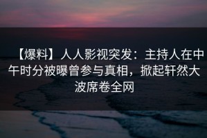 【爆料】人人影视突发：主持人在中午时分被曝曾参与真相，掀起轩然大波席卷全网