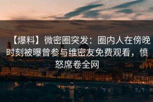 【爆料】微密圈突发：圈内人在傍晚时刻被曝曾参与维密友免费观看，愤怒席卷全网