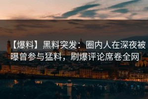 【爆料】黑料突发：圈内人在深夜被曝曾参与猛料，刷爆评论席卷全网