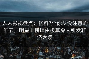 人人影视盘点：猛料7个你从没注意的细节，明星上榜理由极其令人引发轩然大波