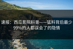速报：西瓜影院科普——猛料背后最少99%的人都误会了的隐情