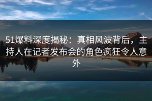 51爆料深度揭秘：真相风波背后，主持人在记者发布会的角色疯狂令人意外