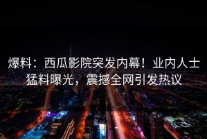 爆料：西瓜影院突发内幕！业内人士猛料曝光，震撼全网引发热议
