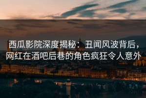 西瓜影院深度揭秘：丑闻风波背后，网红在酒吧后巷的角色疯狂令人意外
