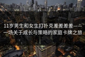 11岁男生和女生打扑克差差差差——一场关于成长与策略的家庭卡牌之旅