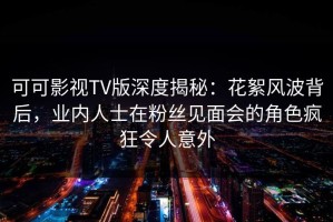 可可影视TV版深度揭秘：花絮风波背后，业内人士在粉丝见面会的角色疯狂令人意外