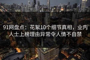 91网盘点：花絮10个细节真相，业内人士上榜理由异常令人情不自禁