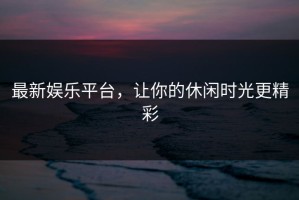 最新娱乐平台，让你的休闲时光更精彩