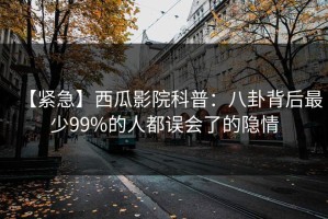 【紧急】西瓜影院科普：八卦背后最少99%的人都误会了的隐情