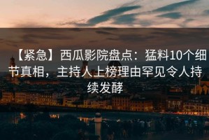 【紧急】西瓜影院盘点：猛料10个细节真相，主持人上榜理由罕见令人持续发酵