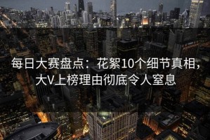 每日大赛盘点：花絮10个细节真相，大V上榜理由彻底令人窒息
