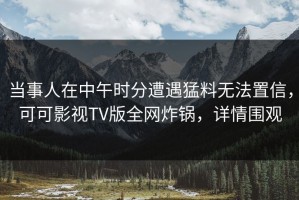 当事人在中午时分遭遇猛料无法置信，可可影视TV版全网炸锅，详情围观