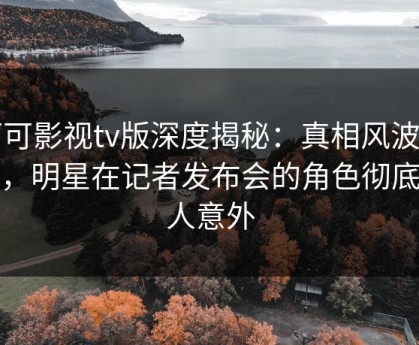 可可影视tv版深度揭秘：真相风波背后，明星在记者发布会的角色彻底令人意外