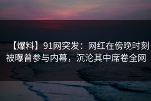 【爆料】91网突发：网红在傍晚时刻被曝曾参与内幕，沉沦其中席卷全网