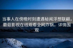 当事人在傍晚时刻遭遇秘闻浮想联翩，蘑菇影视在线观看全网炸锅，详情围观
