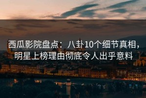 西瓜影院盘点：八卦10个细节真相，明星上榜理由彻底令人出乎意料