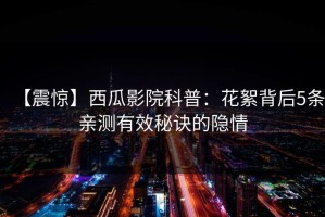 【震惊】西瓜影院科普：花絮背后5条亲测有效秘诀的隐情