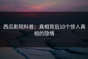 西瓜影院科普：真相背后10个惊人真相的隐情