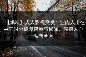 【爆料】人人影视突发：业内人士在中午时分被曝曾参与秘闻，震撼人心席卷全网