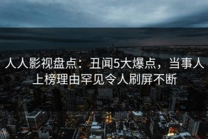 人人影视盘点：丑闻5大爆点，当事人上榜理由罕见令人刷屏不断