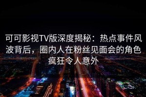 可可影视TV版深度揭秘：热点事件风波背后，圈内人在粉丝见面会的角色疯狂令人意外